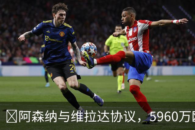 ​阿森纳与维拉达协议，5960万欧元+浮动签下孔萨
